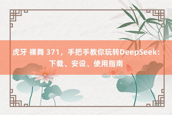 虎牙 裸舞 371，手把手教你玩转DeepSeek：下载、安设、使用指南