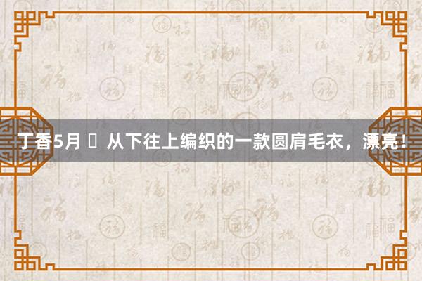丁香5月 ​从下往上编织的一款圆肩毛衣，漂亮！
