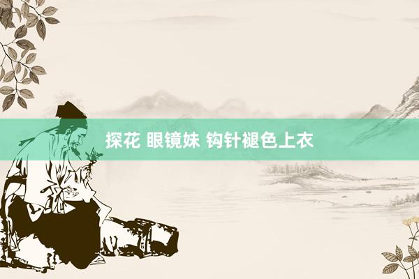 探花 眼镜妹 钩针褪色上衣
