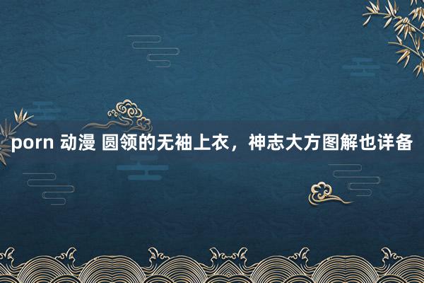 porn 动漫 圆领的无袖上衣，神志大方图解也详备
