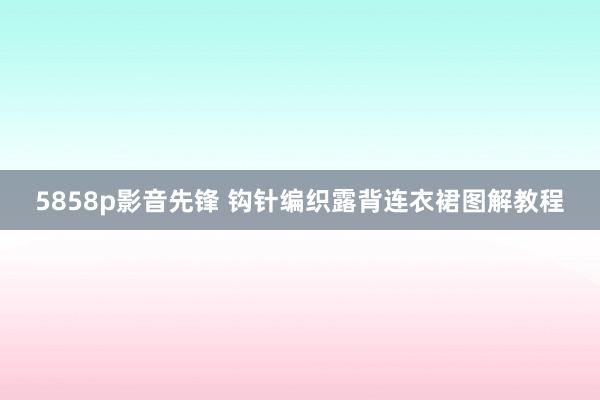 5858p影音先锋 钩针编织露背连衣裙图解教程
