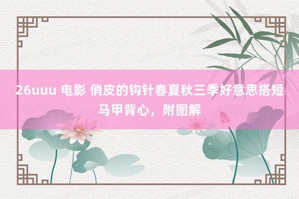 26uuu 电影 俏皮的钩针春夏秋三季好意思搭短马甲背心，附图解