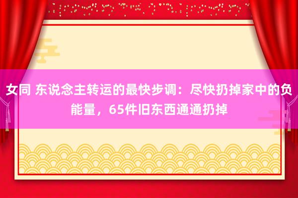 女同 东说念主转运的最快步调：尽快扔掉家中的负能量，65件旧东西通通扔掉