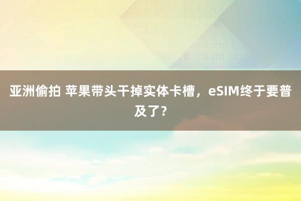 亚洲偷拍 苹果带头干掉实体卡槽，eSIM终于要普及了？