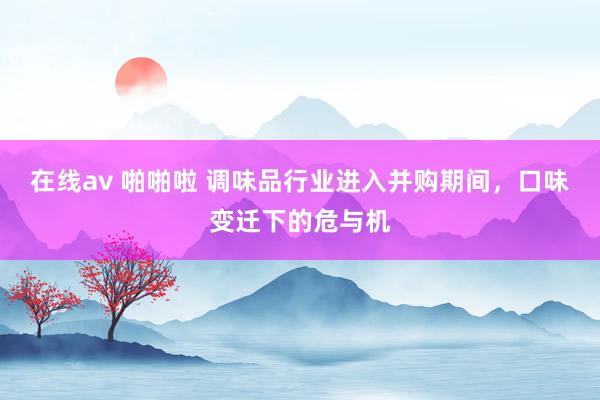 在线av 啪啪啦 调味品行业进入并购期间，口味变迁下的危与机