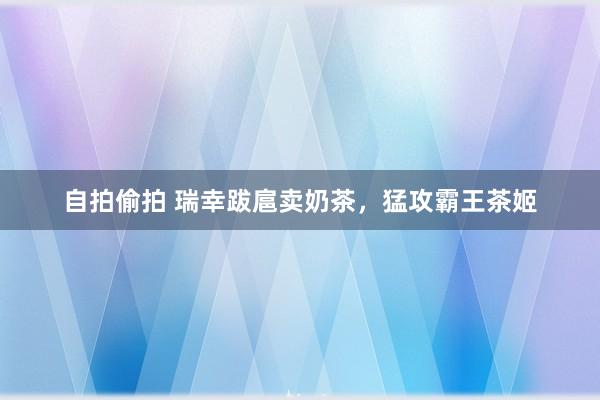 自拍偷拍 瑞幸跋扈卖奶茶，猛攻霸王茶姬