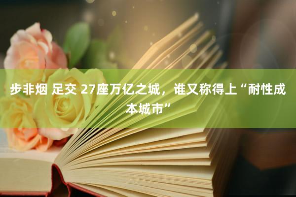 步非烟 足交 27座万亿之城，谁又称得上“耐性成本城市”