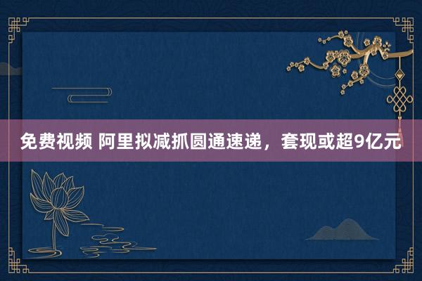 免费视频 阿里拟减抓圆通速递，套现或超9亿元