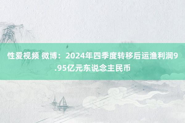 性爱视频 微博：2024年四季度转移后运渔利润9.95亿元东说念主民币