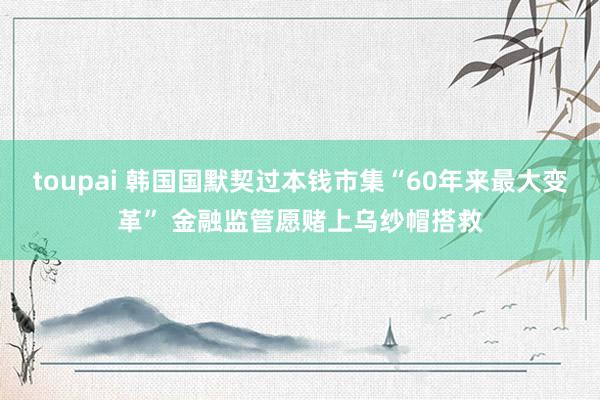 toupai 韩国国默契过本钱市集“60年来最大变革” 金融监管愿赌上乌纱帽搭救