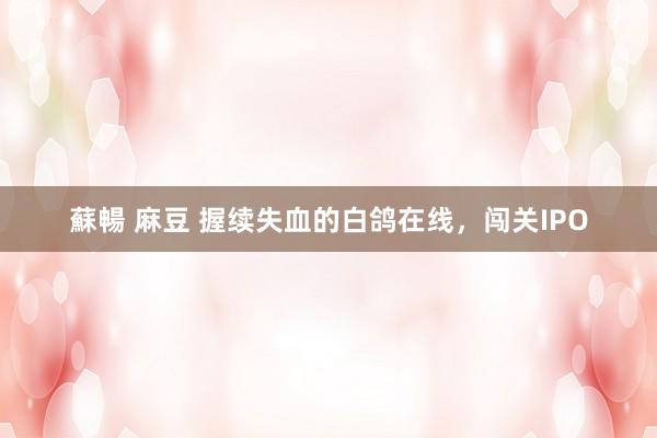 蘇暢 麻豆 握续失血的白鸽在线，闯关IPO