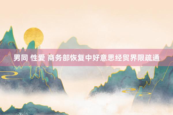 男同 性愛 商务部恢复中好意思经贸界限疏通