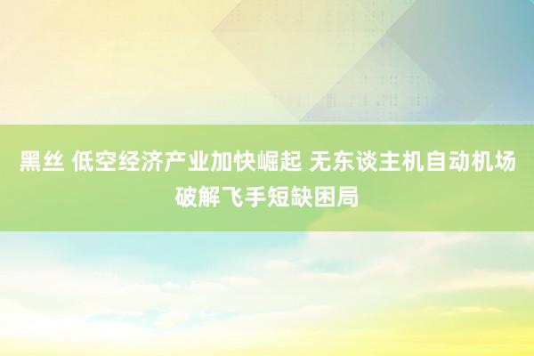 黑丝 低空经济产业加快崛起 无东谈主机自动机场破解飞手短缺困局