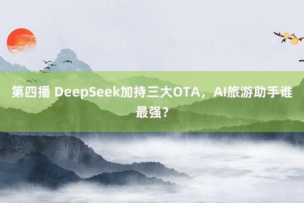 第四播 DeepSeek加持三大OTA，AI旅游助手谁最强？