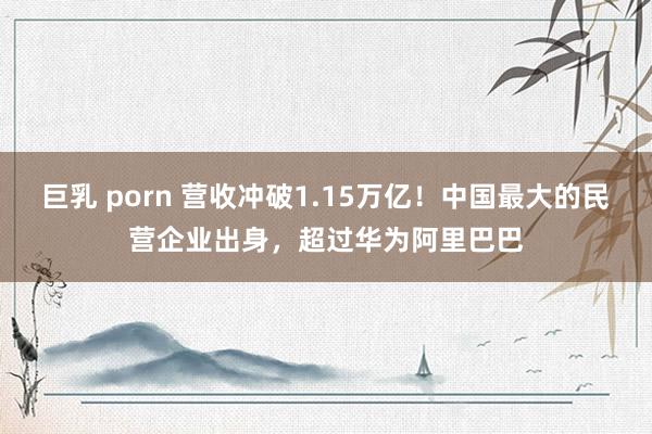 巨乳 porn 营收冲破1.15万亿！中国最大的民营企业出身，超过华为阿里巴巴
