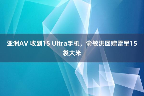亚洲AV 收到15 Ultra手机，俞敏洪回赠雷军15袋大米