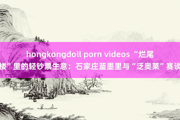 hongkongdoll porn videos “烂尾楼”里的轻钞票生意：石家庄蓝墨里与“泛奥莱”赛谈