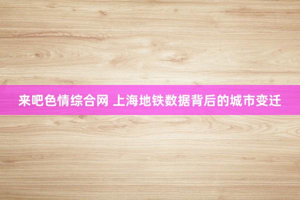 来吧色情综合网 上海地铁数据背后的城市变迁