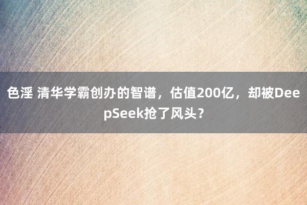 色淫 清华学霸创办的智谱，估值200亿，却被DeepSeek抢了风头？